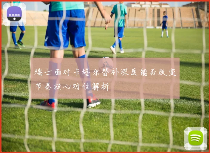 瑞士面对卡塔尔替补深度能否改变节奏核心对位解析