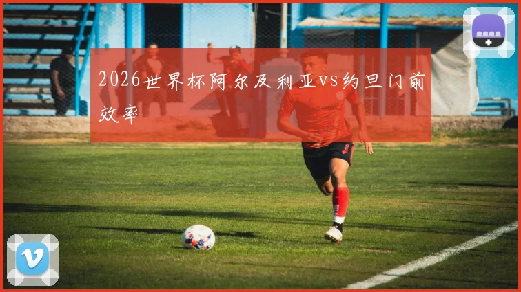 2026世界杯阿尔及利亚vs约旦门前效率