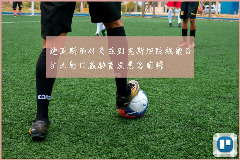 迪亚斯面对乌兹别克斯坦防线能否扩大射门威胁首发悬念前瞻