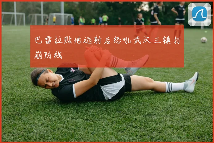 巴雷拉贴地远射后怒吼武汉三镇打崩防线