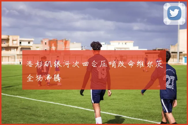 洛杉矶银河次回合压哨改命维尔茨全场沸腾