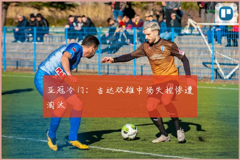 亚冠冷门：吉达双雄中场失控惨遭淘汰