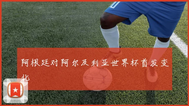 阿根廷对阿尔及利亚世界杯首发变化