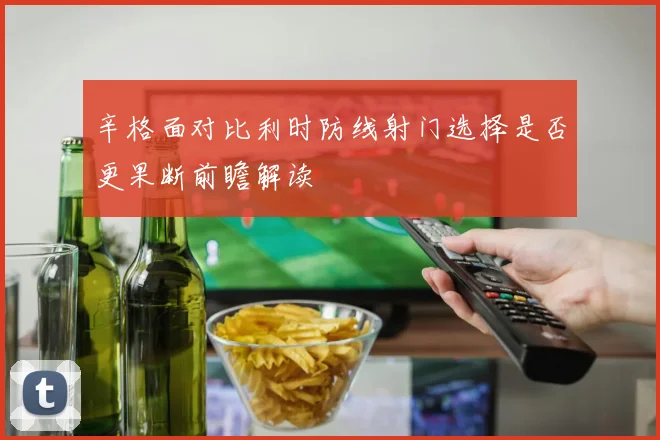 辛格面对比利时防线射门选择是否更果断前瞻解读