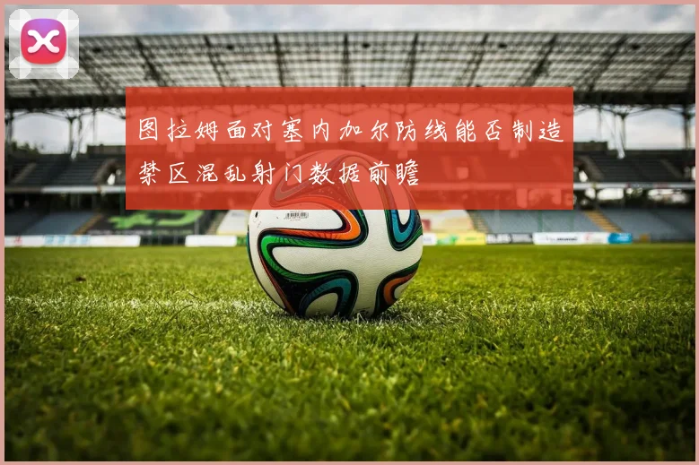 图拉姆面对塞内加尔防线能否制造禁区混乱射门数据前瞻