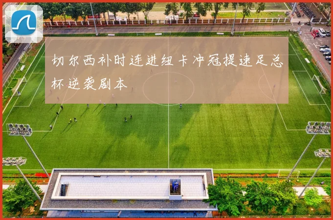 切尔西补时连进纽卡冲冠提速足总杯逆袭剧本
