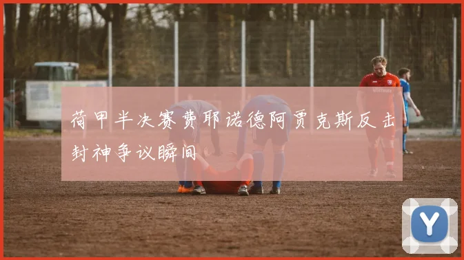 荷甲半决赛费耶诺德阿贾克斯反击封神争议瞬间