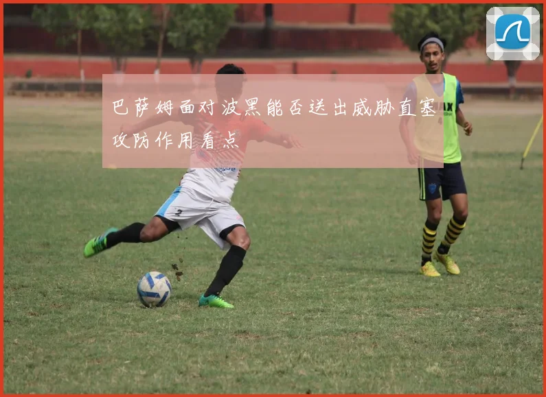 巴萨姆面对波黑能否送出威胁直塞攻防作用看点