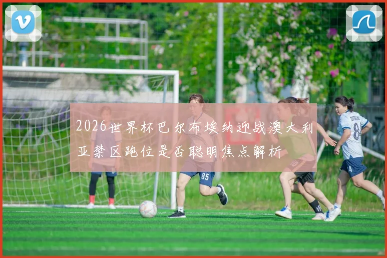 2026世界杯巴尔布埃纳迎战澳大利亚禁区跑位是否聪明焦点解析