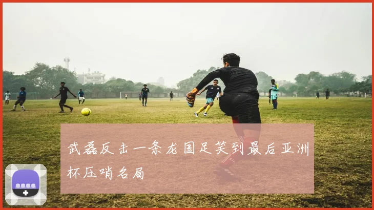 武磊反击一条龙国足笑到最后亚洲杯压哨名局