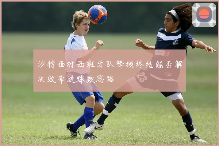 沙特面对西班牙队锋线终结能否解决效率进球数思路