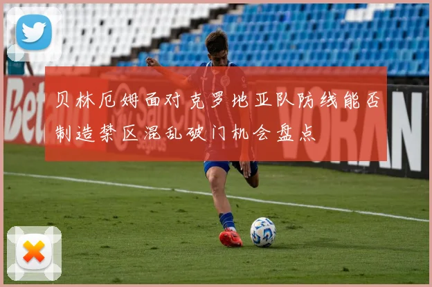 贝林厄姆面对克罗地亚队防线能否制造禁区混乱破门机会盘点