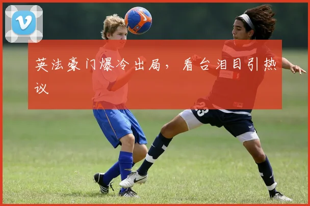 英法豪门爆冷出局，看台泪目引热议