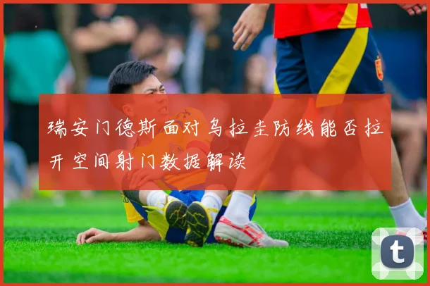瑞安门德斯面对乌拉圭防线能否拉开空间射门数据解读