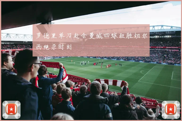 罗德里单刀赴会曼城四球狂胜切尔西绝杀时刻