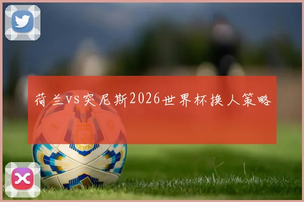 荷兰vs突尼斯2026世界杯换人策略