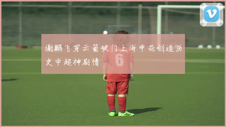 谢鹏飞穿云箭破门上海申花创造历史中超神剧情