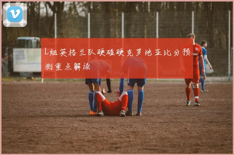 L组英格兰队硬碰硬克罗地亚比分预测重点解读