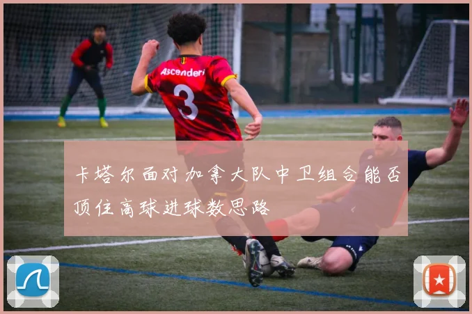 卡塔尔面对加拿大队中卫组合能否顶住高球进球数思路