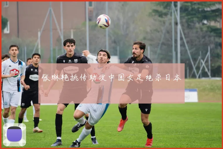 张琳艳挑传助攻中国女足绝杀日本