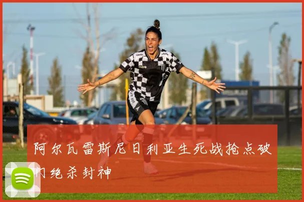 阿尔瓦雷斯尼日利亚生死战抢点破门绝杀封神