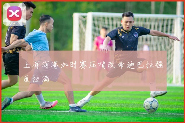 上海海港加时赛压哨改命迪巴拉强度拉满