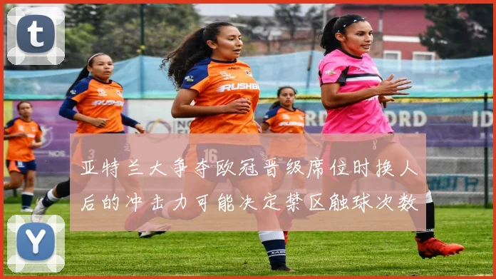 亚特兰大争夺欧冠晋级席位时换人后的冲击力可能决定禁区触球次数