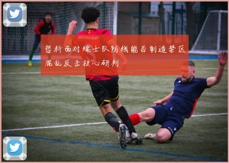 哲科面对瑞士队防线能否制造禁区混乱反击核心研判