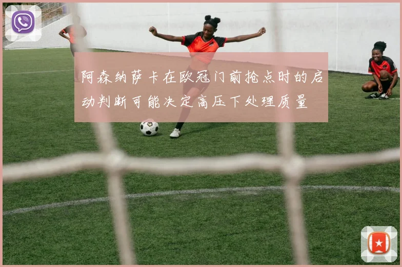 阿森纳萨卡在欧冠门前抢点时的启动判断可能决定高压下处理质量