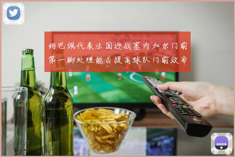 姆巴佩代表法国迎战塞内加尔门前第一脚处理能否提高球队门前效率