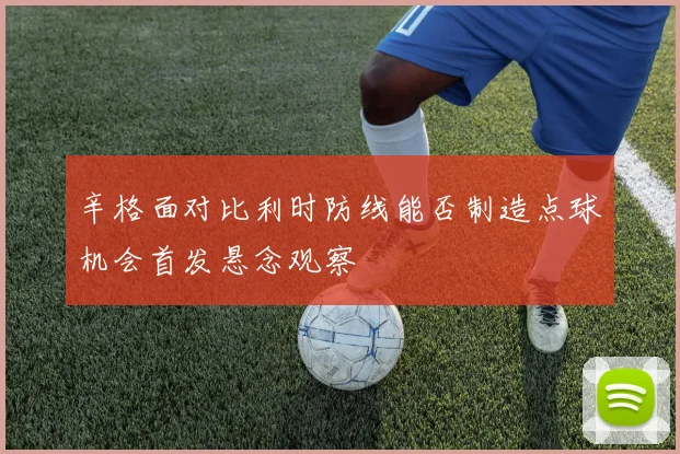 辛格面对比利时防线能否制造点球机会首发悬念观察