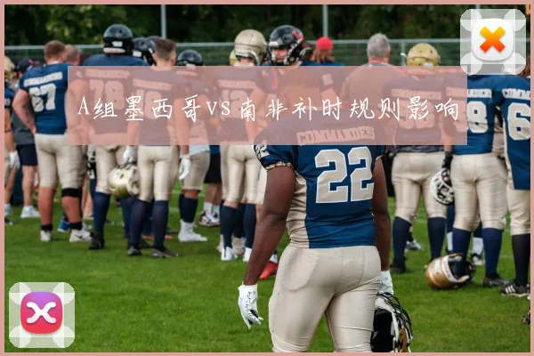 A组墨西哥vs南非补时规则影响