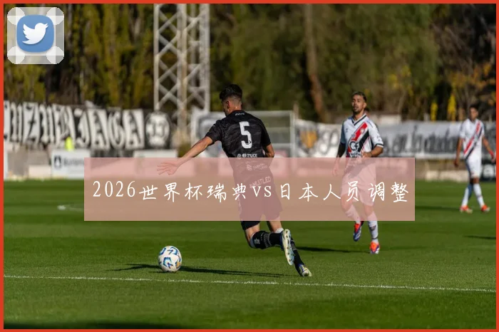 2026世界杯瑞典vs日本人员调整