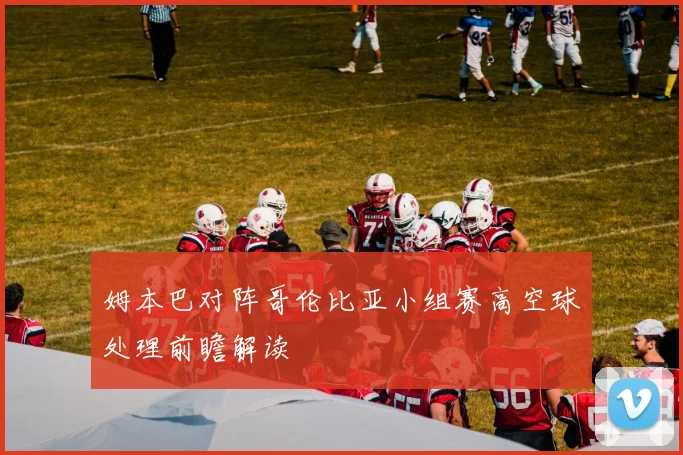 姆本巴对阵哥伦比亚小组赛高空球处理前瞻解读