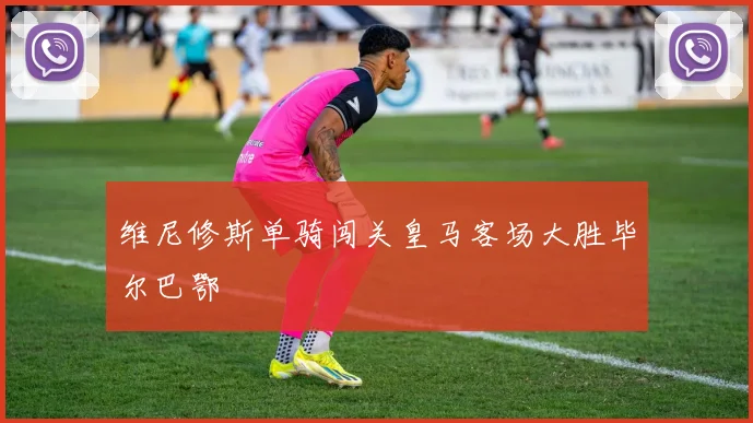 维尼修斯单骑闯关皇马客场大胜毕尔巴鄂
