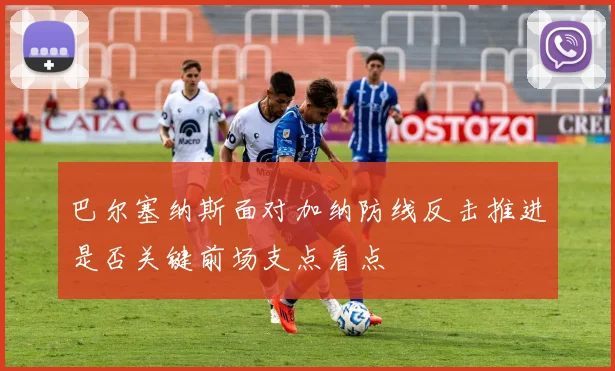 巴尔塞纳斯面对加纳防线反击推进是否关键前场支点看点