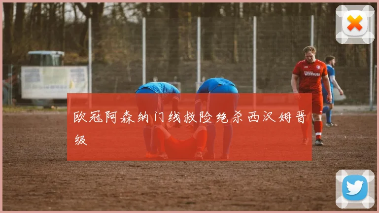 欧冠阿森纳门线救险绝杀西汉姆晋级