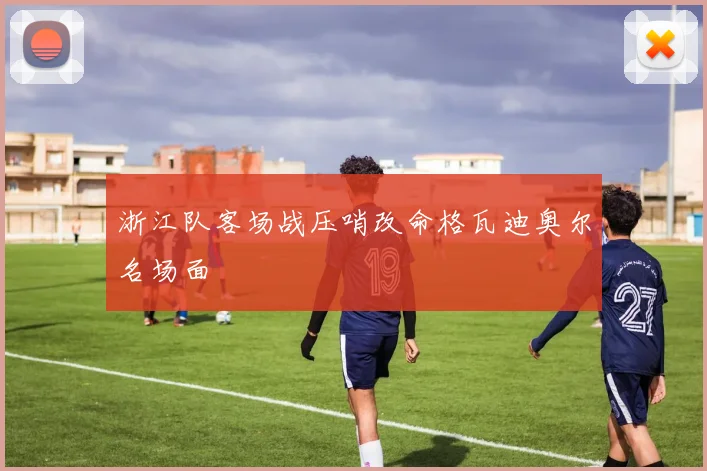 浙江队客场战压哨改命格瓦迪奥尔名场面