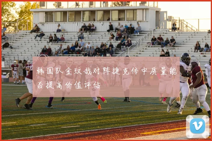 韩国队金玟哉对阵捷克传中质量能否提高价值评估