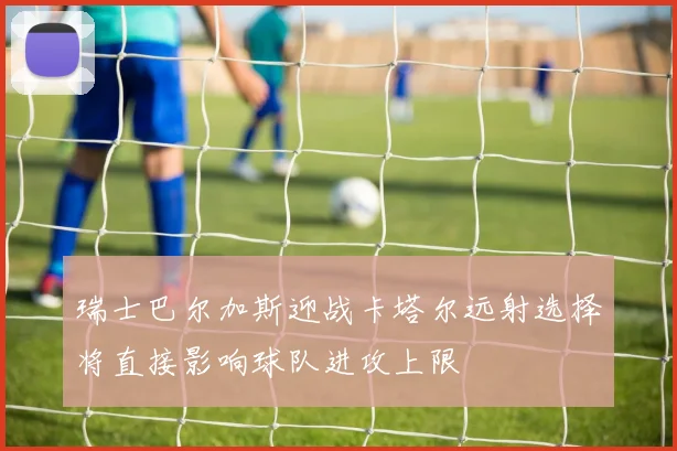 瑞士巴尔加斯迎战卡塔尔远射选择将直接影响球队进攻上限
