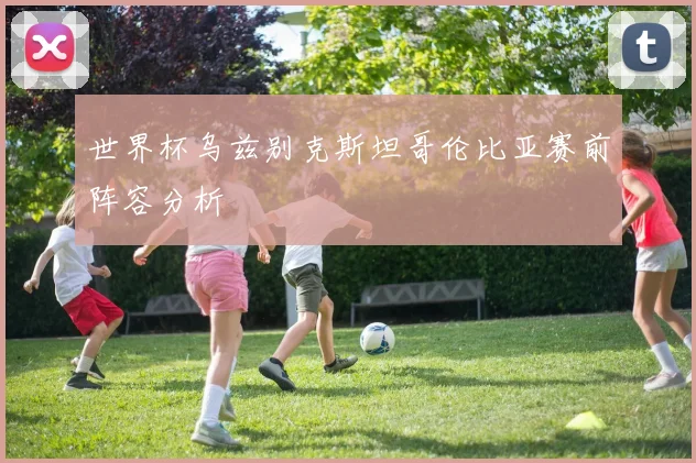 世界杯乌兹别克斯坦哥伦比亚赛前阵容分析
