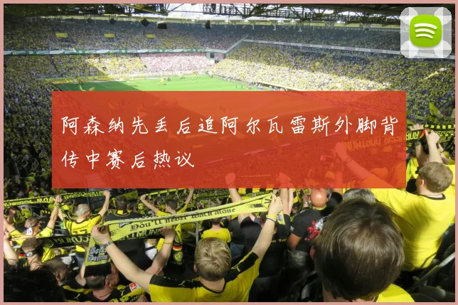 阿森纳先丢后追阿尔瓦雷斯外脚背传中赛后热议
