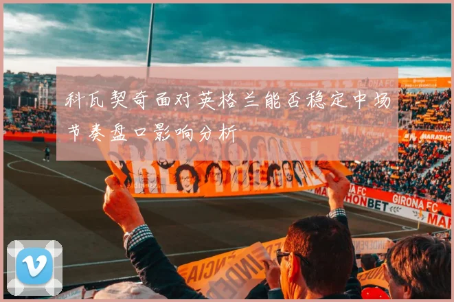科瓦契奇面对英格兰能否稳定中场节奏盘口影响分析