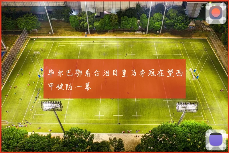 毕尔巴鄂看台泪目皇马夺冠在望西甲破防一幕