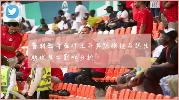 普利西奇面对土耳其防线能否送出助攻盘口影响分析