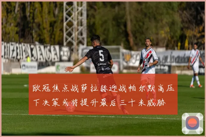 欧冠焦点战萨拉赫迎战帕尔默高压下决策或将提升最后三十米威胁