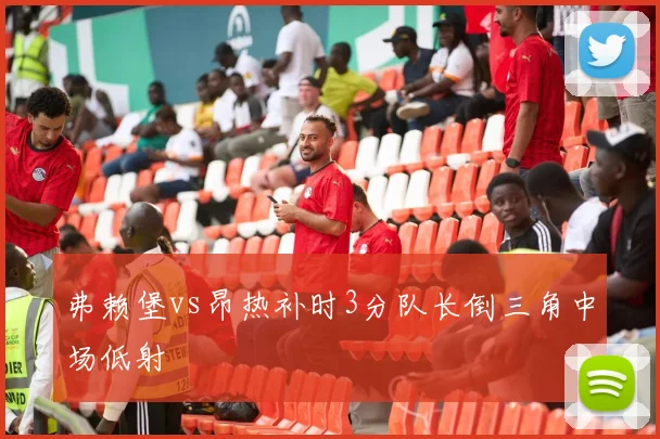 弗赖堡vs昂热补时3分队长倒三角中场低射