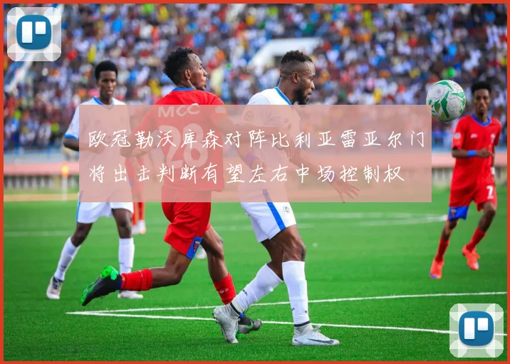 欧冠勒沃库森对阵比利亚雷亚尔门将出击判断有望左右中场控制权