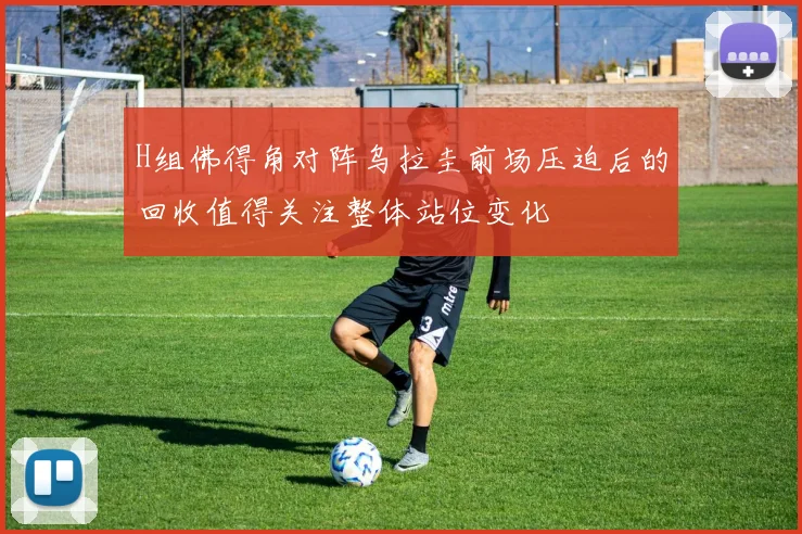 H组佛得角对阵乌拉圭前场压迫后的回收值得关注整体站位变化