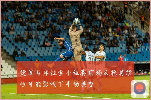 德国与库拉索小组赛前场反抢持续性可能影响下半场调整